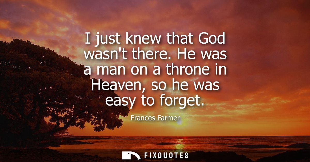 I just knew that God wasnt there. He was a man on a throne in Heaven, so he was easy to forget