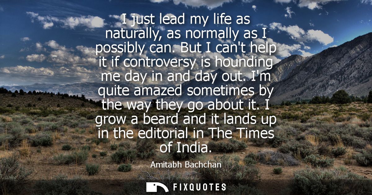 I just lead my life as naturally, as normally as I possibly can. But I cant help it if controversy is hounding me day in