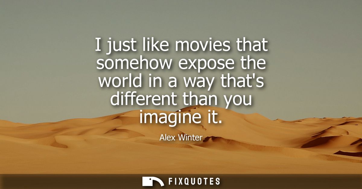I just like movies that somehow expose the world in a way thats different than you imagine it