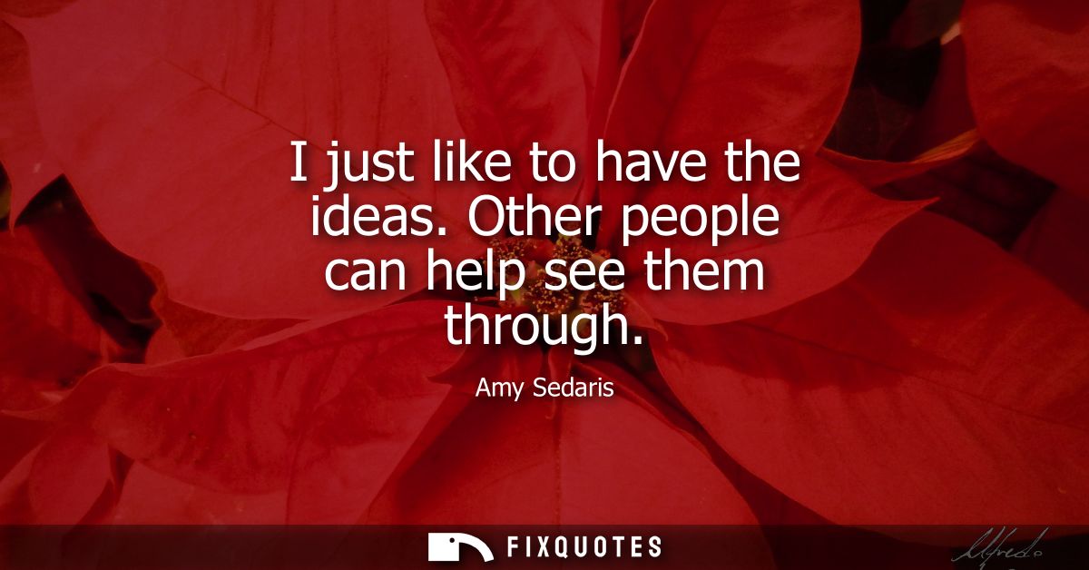 I just like to have the ideas. Other people can help see them through