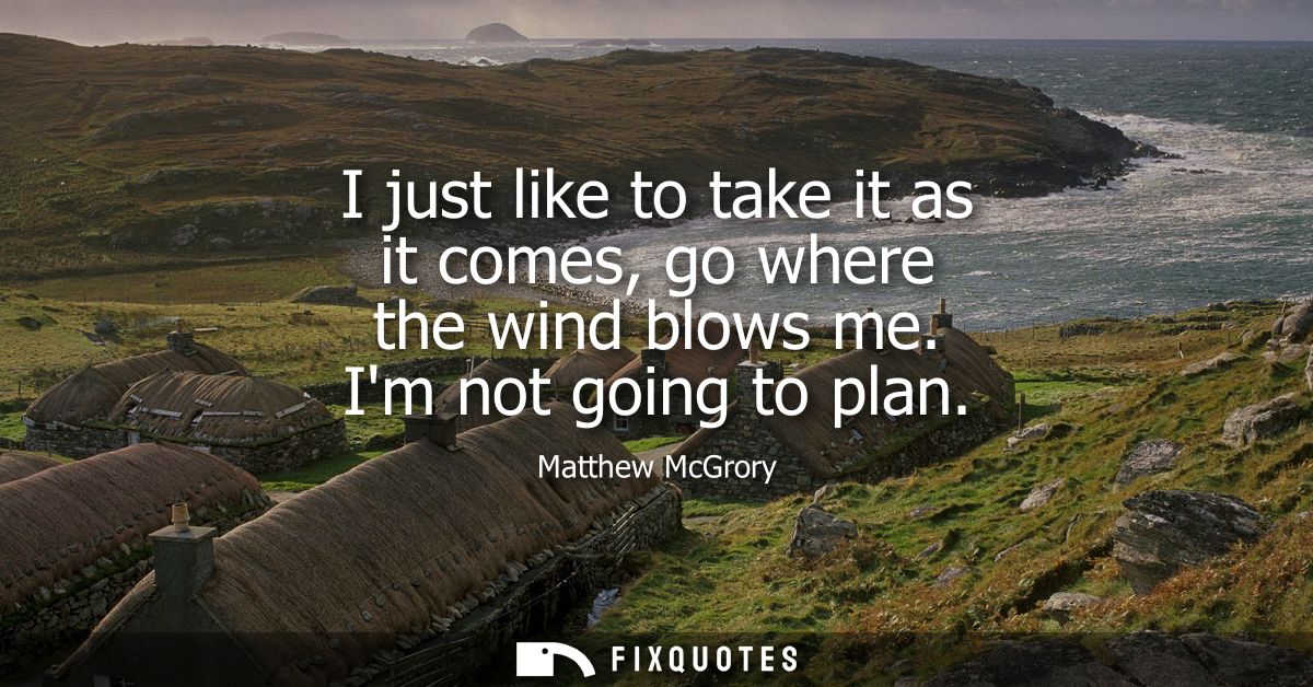 I just like to take it as it comes, go where the wind blows me. Im not going to plan