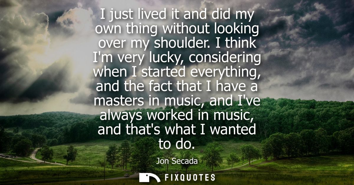 I just lived it and did my own thing without looking over my shoulder. I think Im very lucky, considering when I started