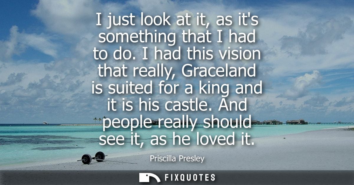 I just look at it, as its something that I had to do. I had this vision that really, Graceland is suited for a king and 