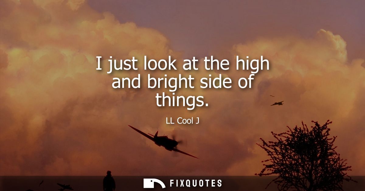 I just look at the high and bright side of things