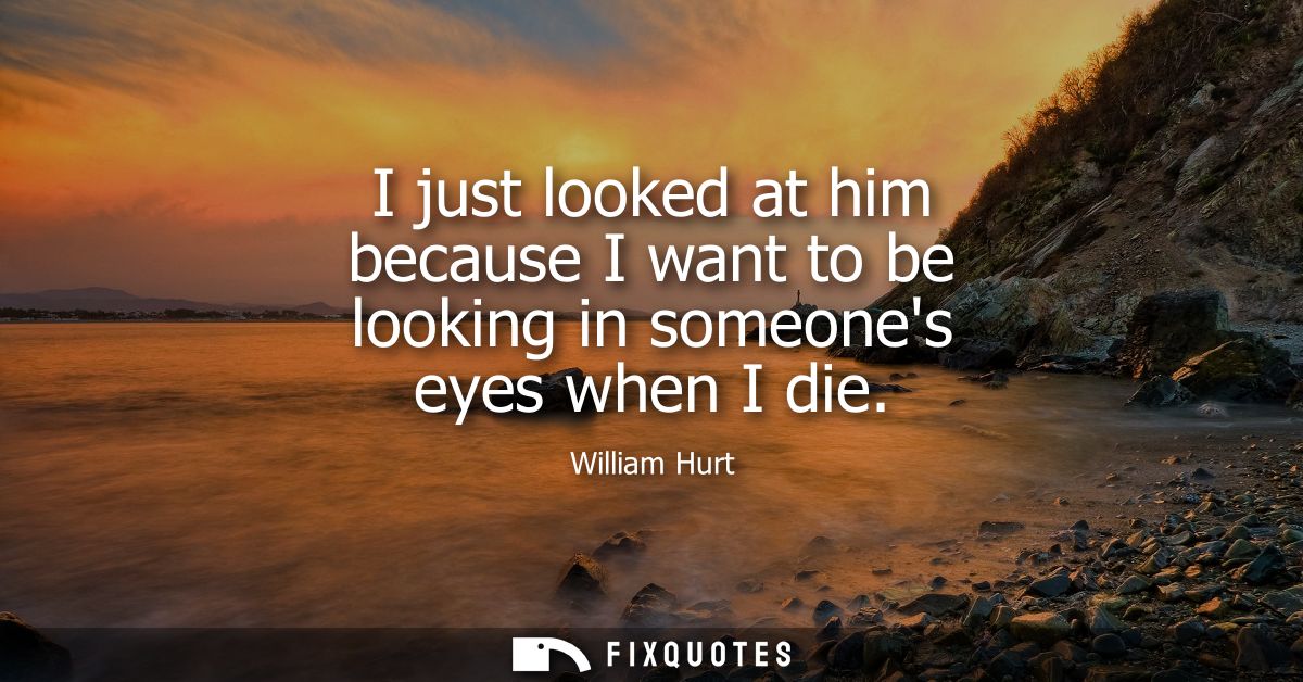 I just looked at him because I want to be looking in someones eyes when I die