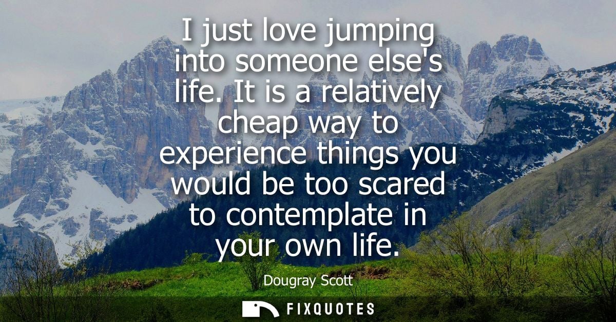 I just love jumping into someone elses life. It is a relatively cheap way to experience things you would be too scared t