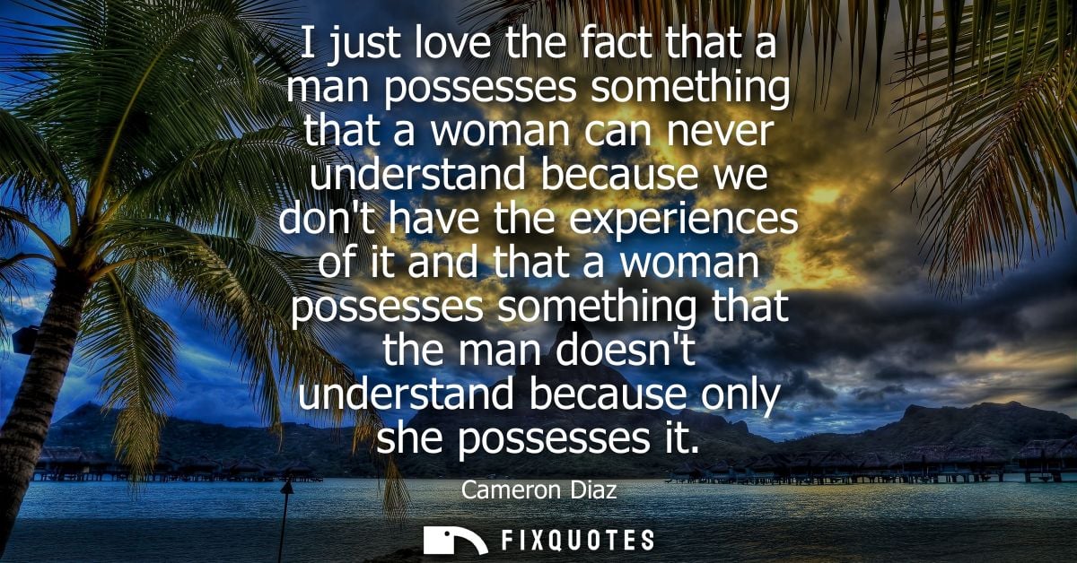 I just love the fact that a man possesses something that a woman can never understand because we dont have the experienc