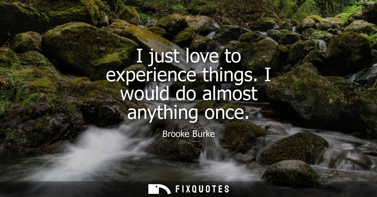 I just love to experience things. I would do almost anything once