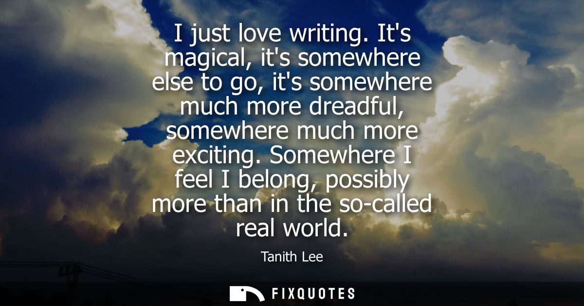 I just love writing. Its magical, its somewhere else to go, its somewhere much more dreadful, somewhere much more exciti