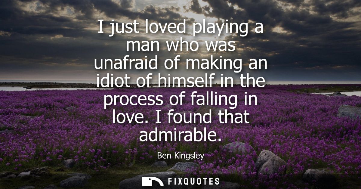 I just loved playing a man who was unafraid of making an idiot of himself in the process of falling in love. I found tha