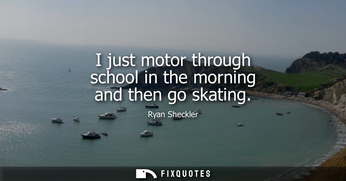 I just motor through school in the morning and then go skating