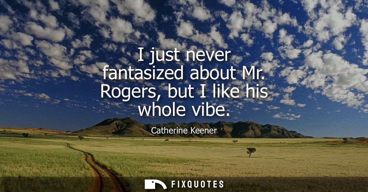 I just never fantasized about Mr. Rogers, but I like his whole vibe