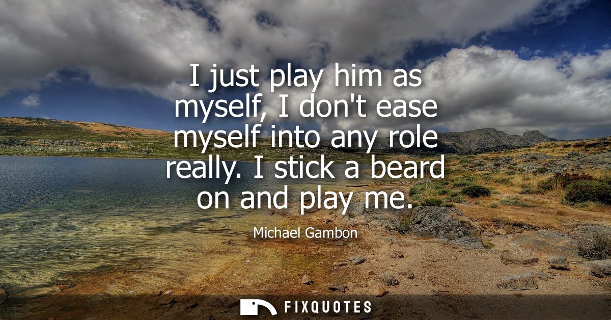 I just play him as myself, I dont ease myself into any role really. I stick a beard on and play me