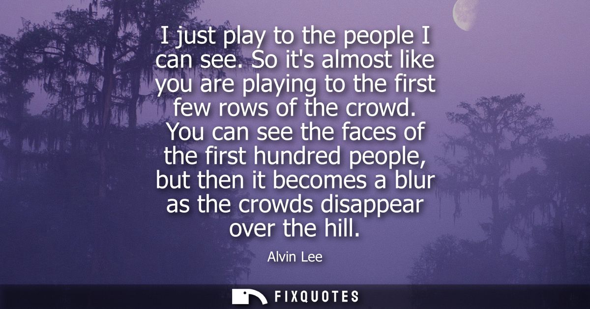 I just play to the people I can see. So its almost like you are playing to the first few rows of the crowd.