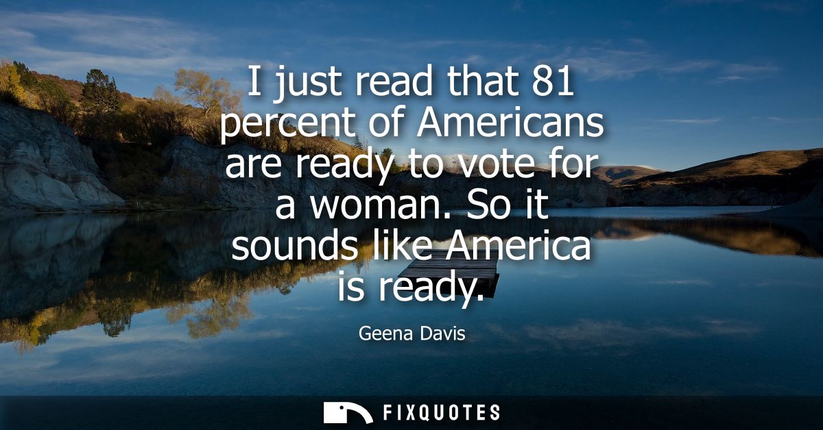 I just read that 81 percent of Americans are ready to vote for a woman. So it sounds like America is ready