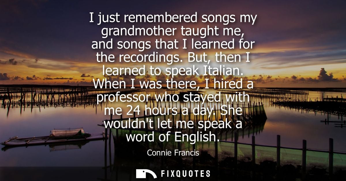 I just remembered songs my grandmother taught me, and songs that I learned for the recordings. But, then I learned to sp