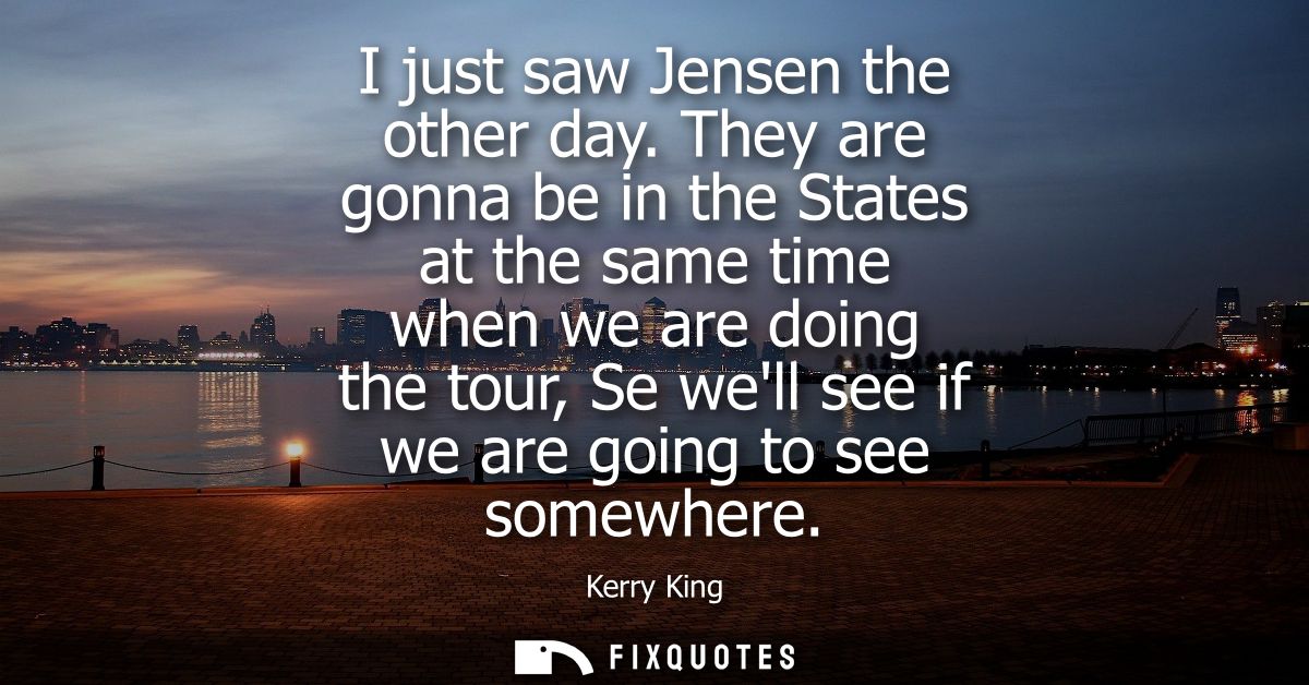 I just saw Jensen the other day. They are gonna be in the States at the same time when we are doing the tour, Se well se