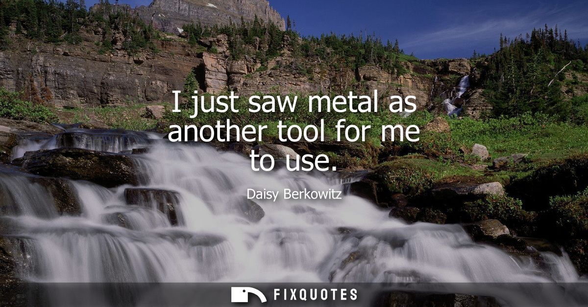 I just saw metal as another tool for me to use