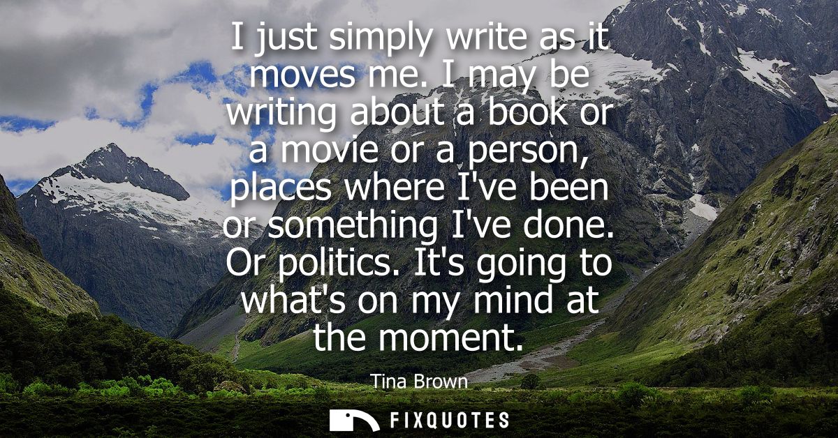 I just simply write as it moves me. I may be writing about a book or a movie or a person, places where Ive been or somet