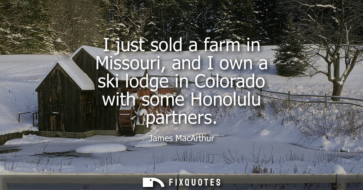 I just sold a farm in Missouri, and I own a ski lodge in Colorado with some Honolulu partners
