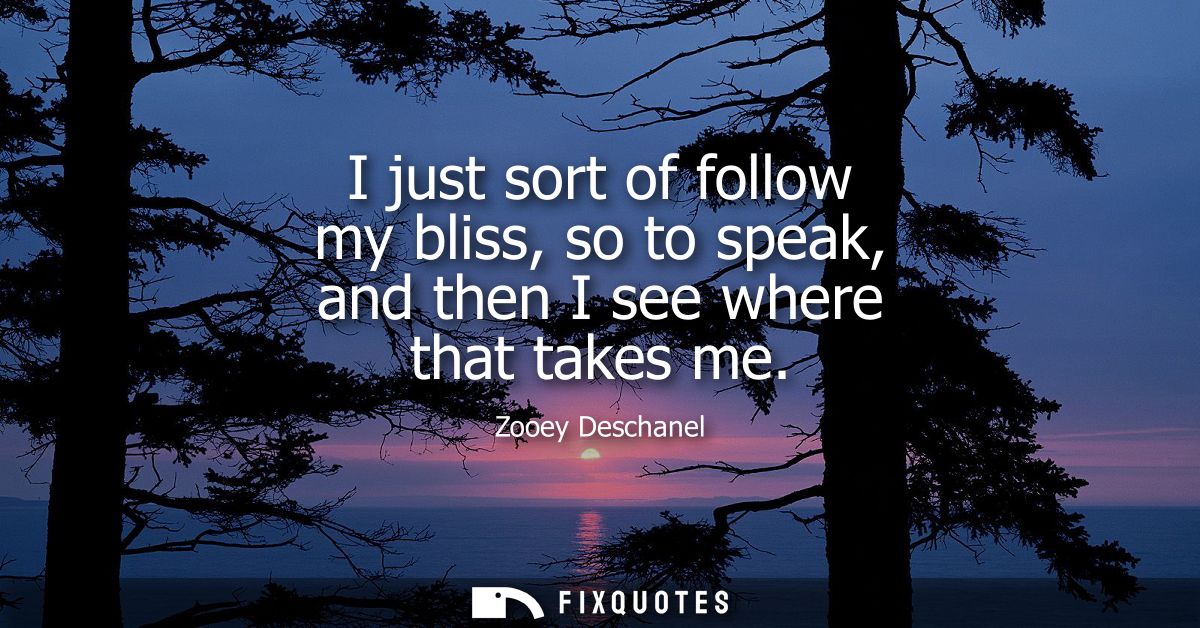 I just sort of follow my bliss, so to speak, and then I see where that takes me