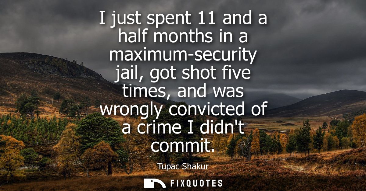 I just spent 11 and a half months in a maximum-security jail, got shot five times, and was wrongly convicted of a crime 