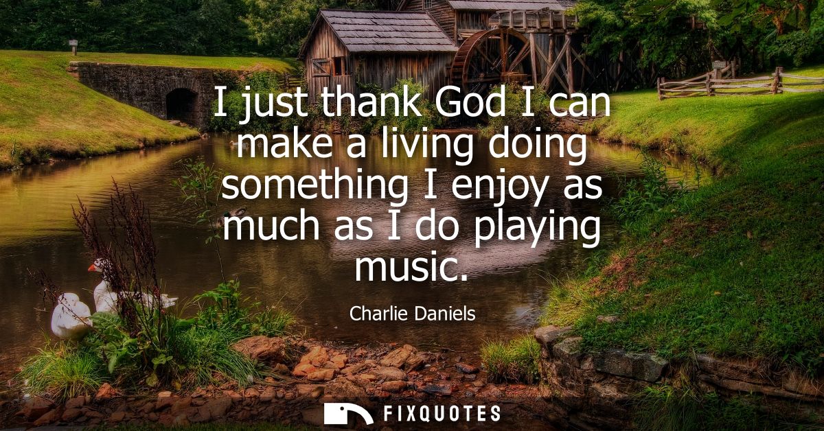 I just thank God I can make a living doing something I enjoy as much as I do playing music