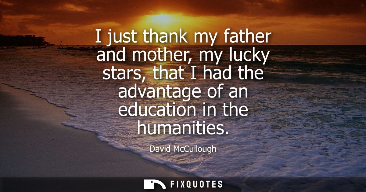 I just thank my father and mother, my lucky stars, that I had the advantage of an education in the humanities