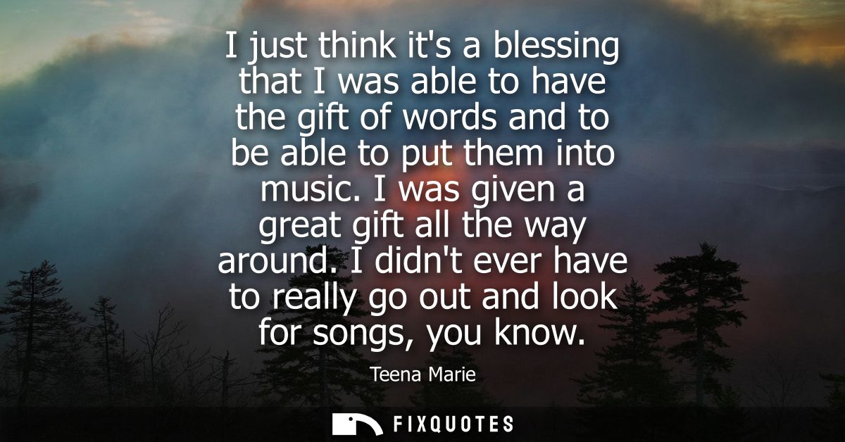 I just think its a blessing that I was able to have the gift of words and to be able to put them into music. I was given