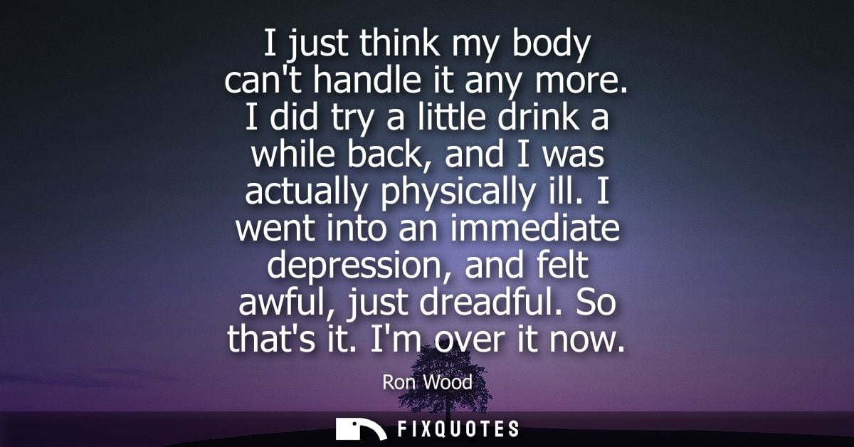 I just think my body cant handle it any more. I did try a little drink a while back, and I was actually physically ill.