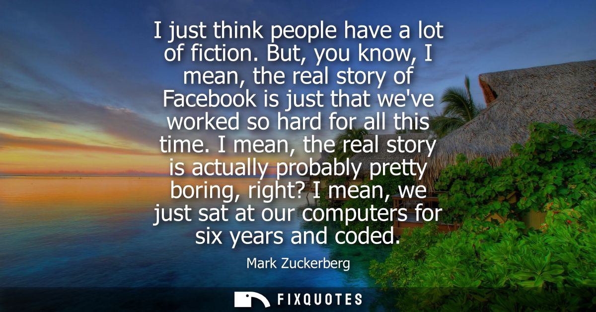 I just think people have a lot of fiction. But, you know, I mean, the real story of Facebook is just that weve worked so