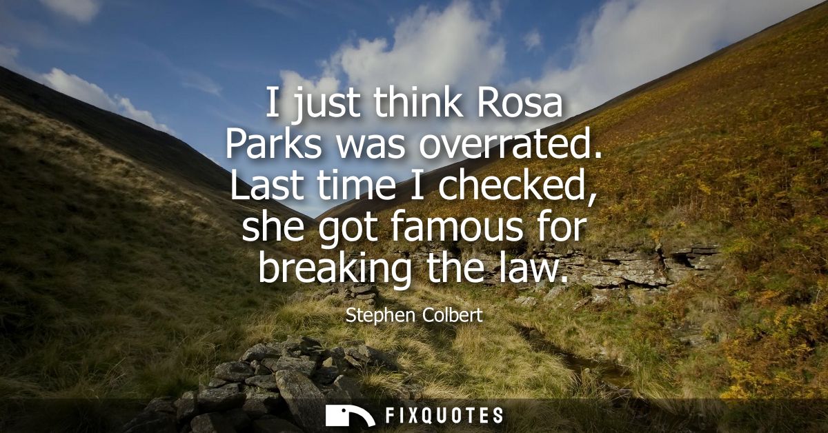 I just think Rosa Parks was overrated. Last time I checked, she got famous for breaking the law