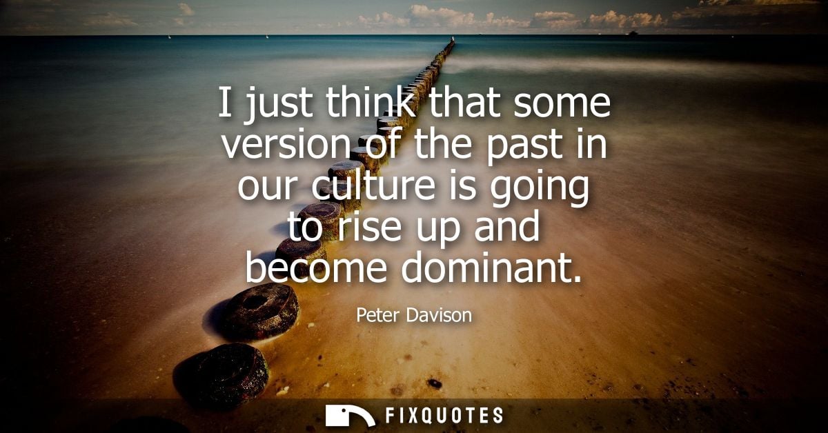 I just think that some version of the past in our culture is going to rise up and become dominant