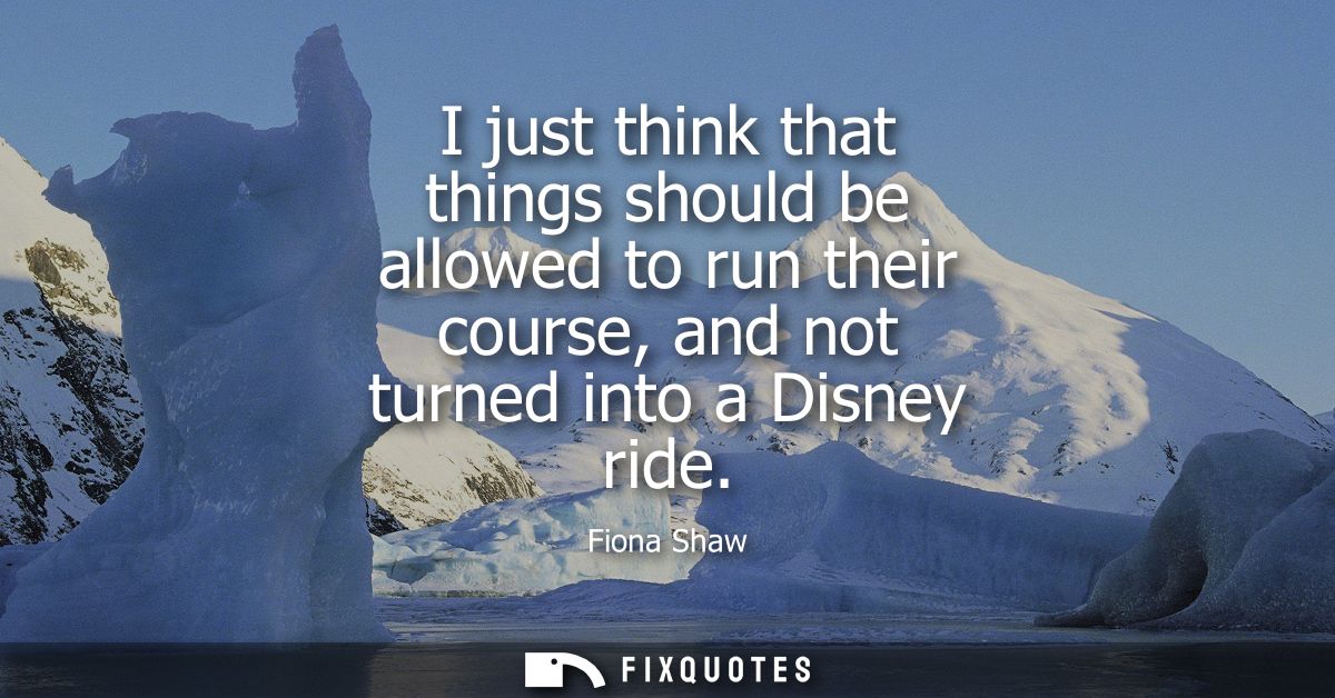 I just think that things should be allowed to run their course, and not turned into a Disney ride