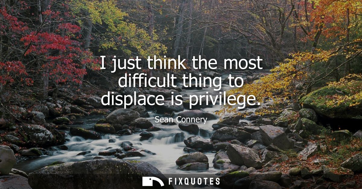 I just think the most difficult thing to displace is privilege
