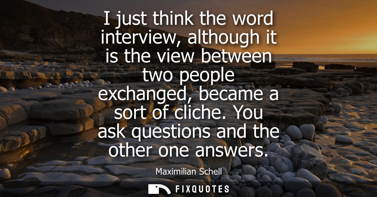 I just think the word interview, although it is the view between two people exchanged, became a sort of cliche. You ask 