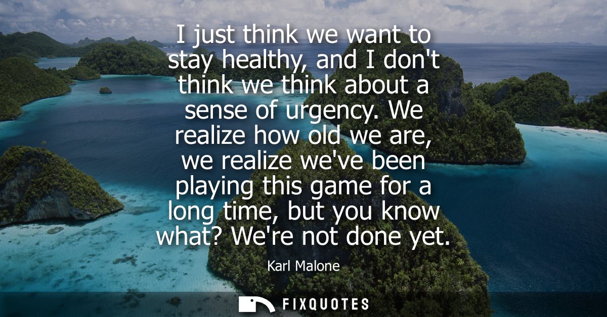 I just think we want to stay healthy, and I dont think we think about a sense of urgency. We realize how old we are, we 