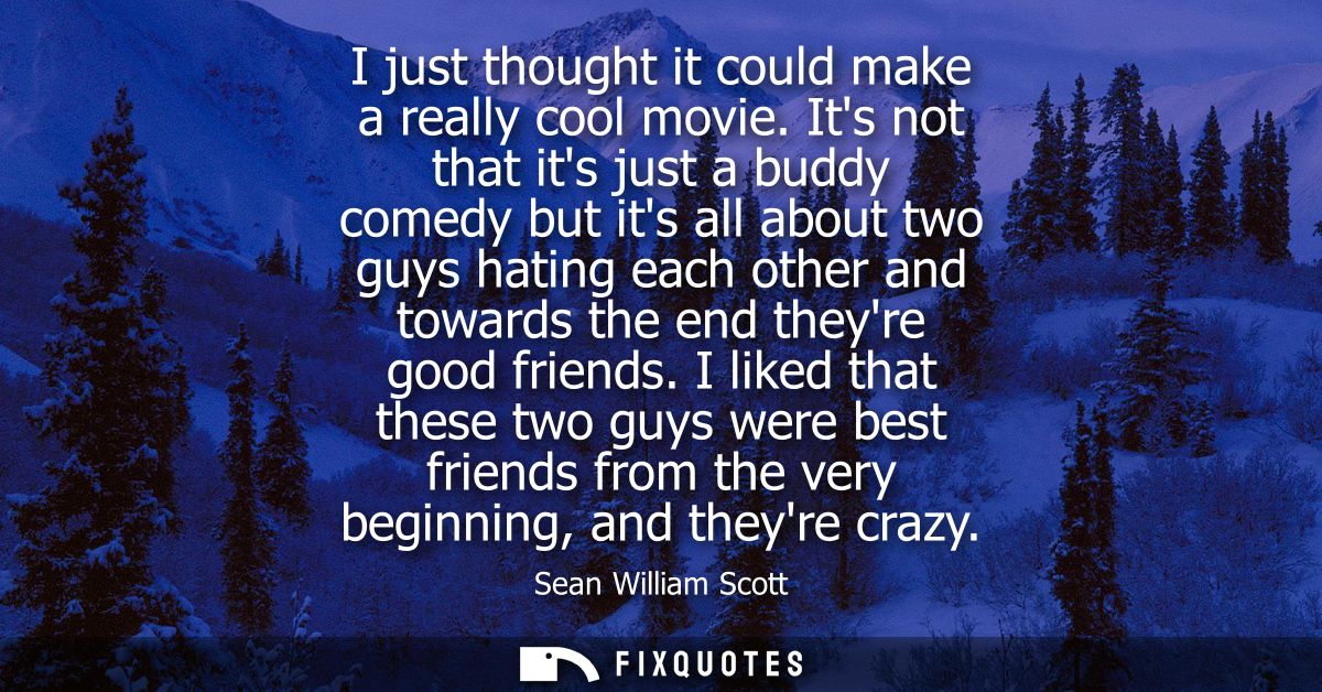 I just thought it could make a really cool movie. Its not that its just a buddy comedy but its all about two guys hating