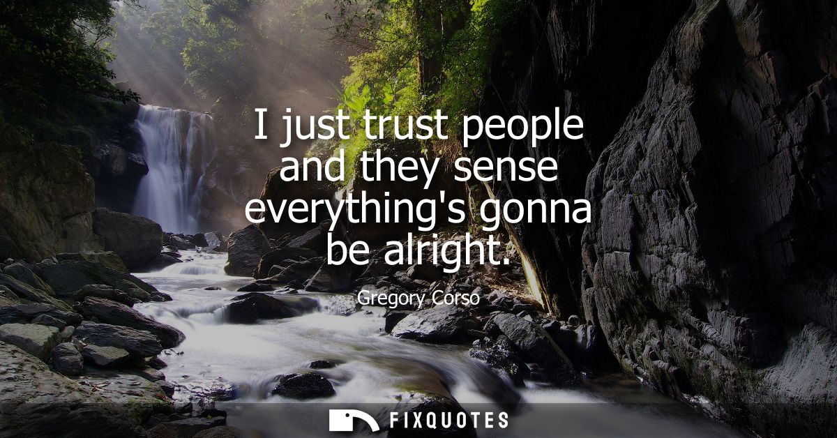 I just trust people and they sense everythings gonna be alright