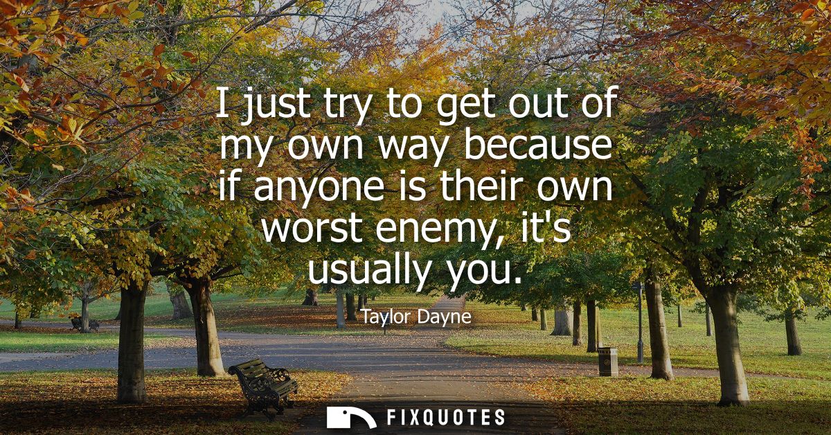 I just try to get out of my own way because if anyone is their own worst enemy, its usually you