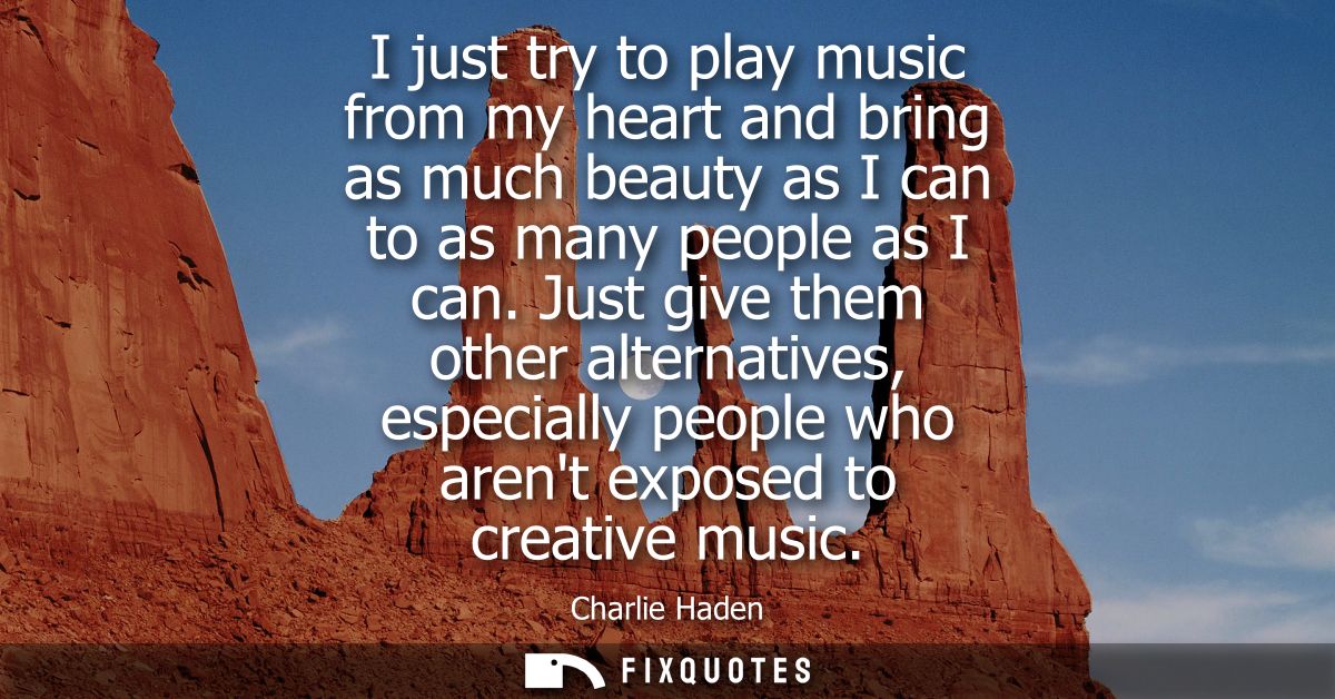 I just try to play music from my heart and bring as much beauty as I can to as many people as I can. Just give them othe