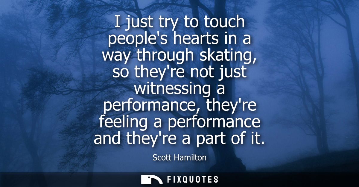 I just try to touch peoples hearts in a way through skating, so theyre not just witnessing a performance, theyre feeling