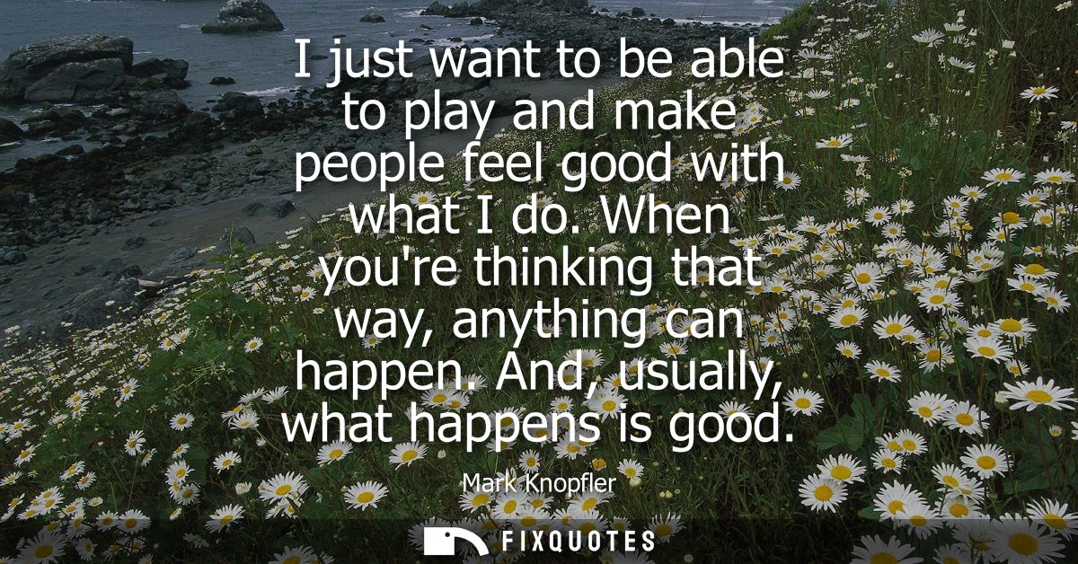 I just want to be able to play and make people feel good with what I do. When youre thinking that way, anything can happ