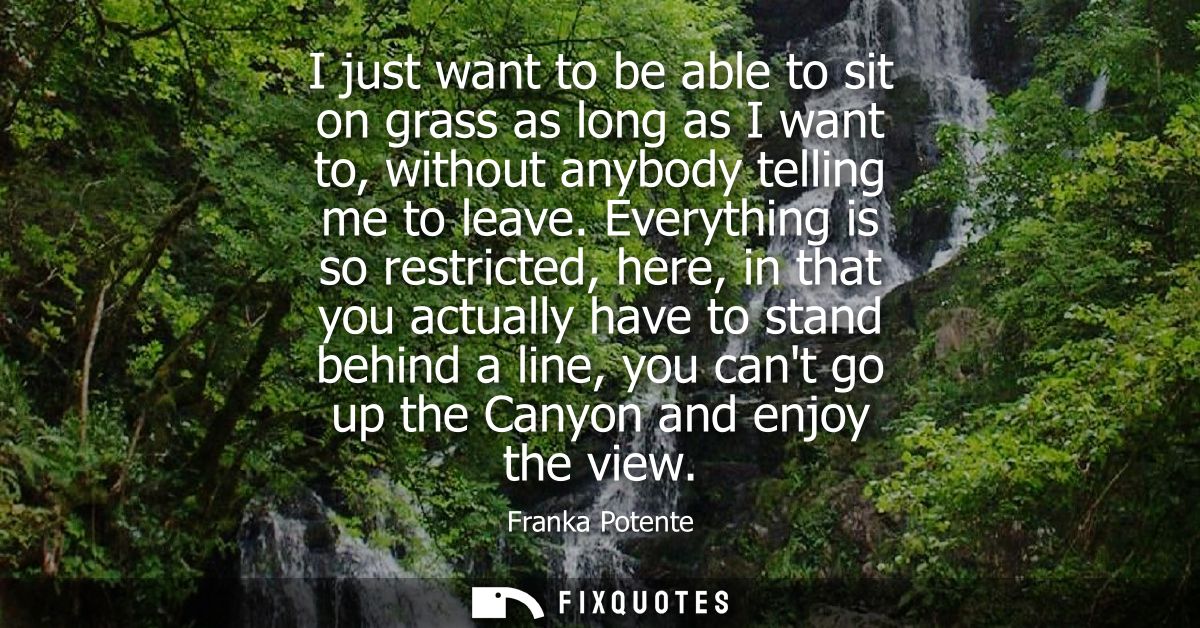 I just want to be able to sit on grass as long as I want to, without anybody telling me to leave. Everything is so restr