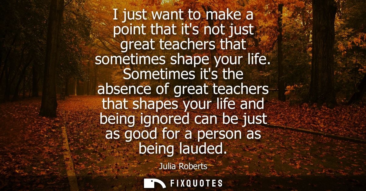I just want to make a point that its not just great teachers that sometimes shape your life. Sometimes its the absence o