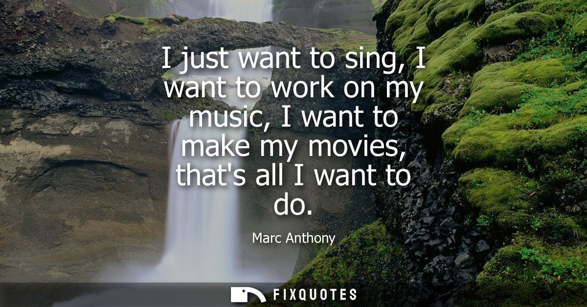 I just want to sing, I want to work on my music, I want to make my movies, thats all I want to do