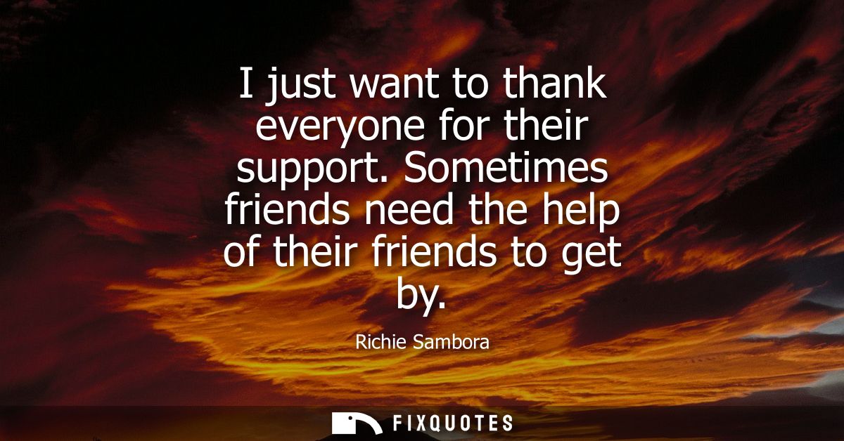 I just want to thank everyone for their support. Sometimes friends need the help of their friends to get by