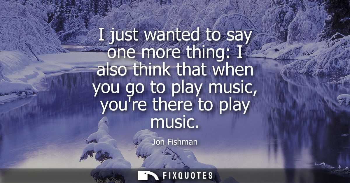 I just wanted to say one more thing: I also think that when you go to play music, youre there to play music