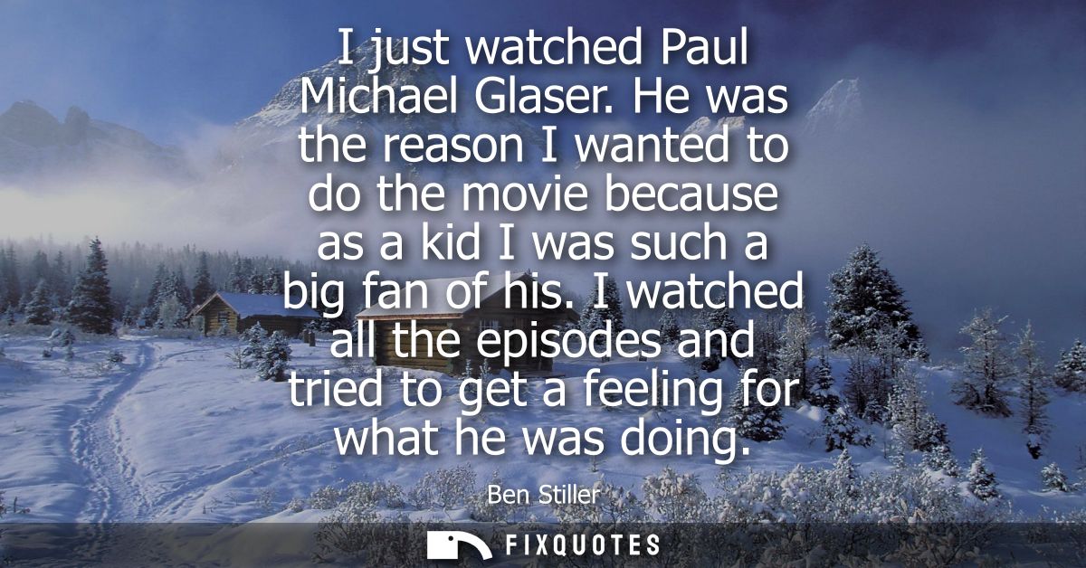 I just watched Paul Michael Glaser. He was the reason I wanted to do the movie because as a kid I was such a big fan of 
