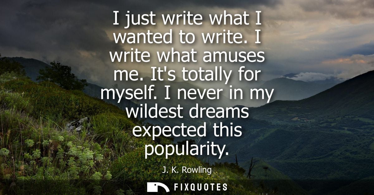 I just write what I wanted to write. I write what amuses me. Its totally for myself. I never in my wildest dreams expect